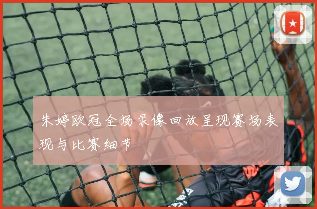 朱婷欧冠全场录像回放呈现赛场表现与比赛细节