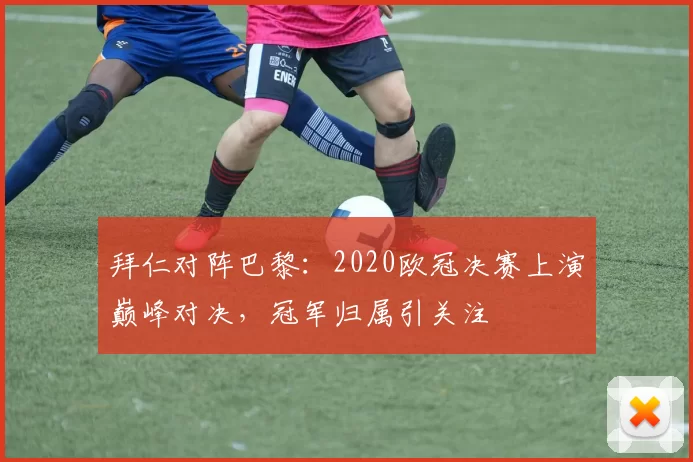 拜仁对阵巴黎：2020欧冠决赛上演巅峰对决，冠军归属引关注