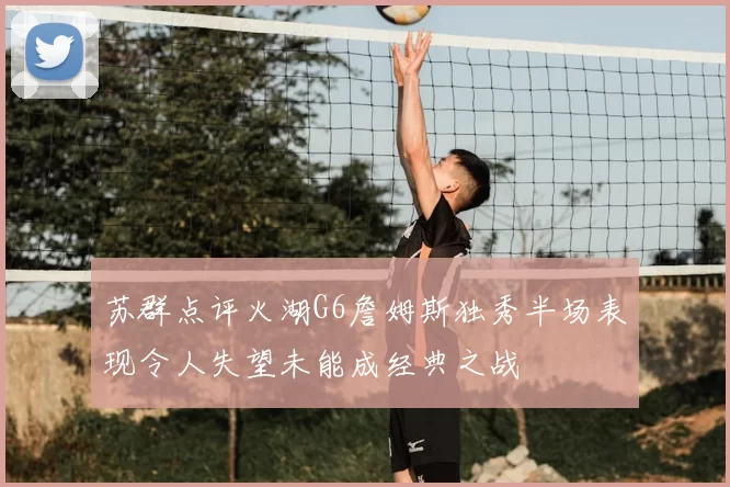 苏群点评火湖G6詹姆斯独秀半场表现令人失望未能成经典之战