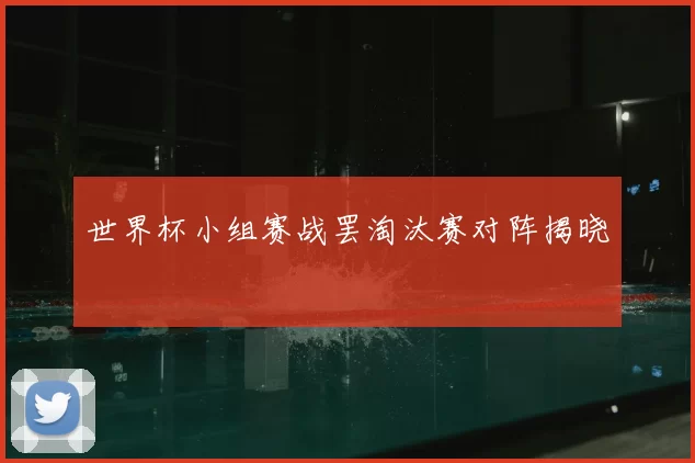 世界杯小组赛战罢淘汰赛对阵揭晓