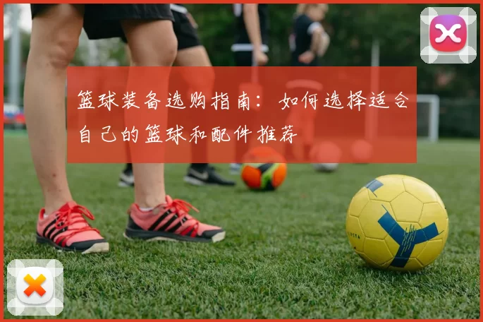 篮球装备选购指南:如何选择适合自己的篮球和配件推荐