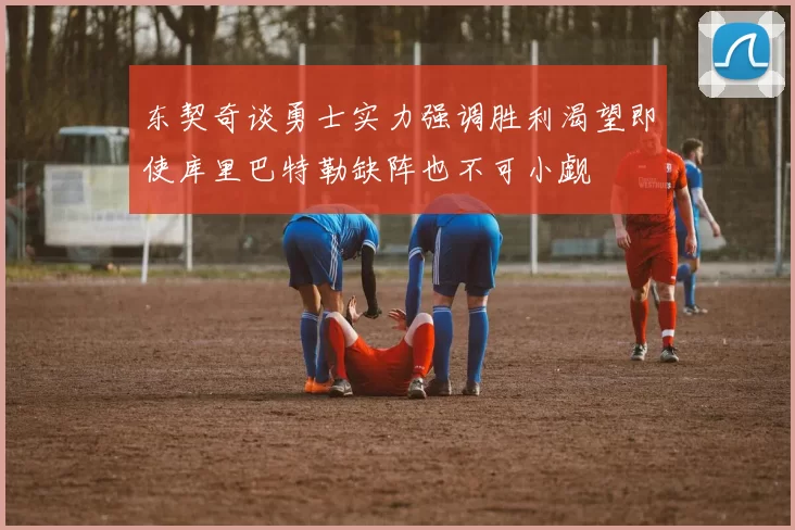 东契奇谈勇士实力强调胜利渴望即使库里巴特勒缺阵也不可小觑