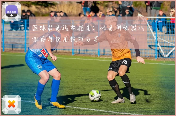 篮球装备选购指南：必备训练器材推荐与使用技巧分享