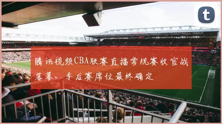 腾讯视频CBA联赛直播常规赛收官战落幕，季后赛席位最终确定