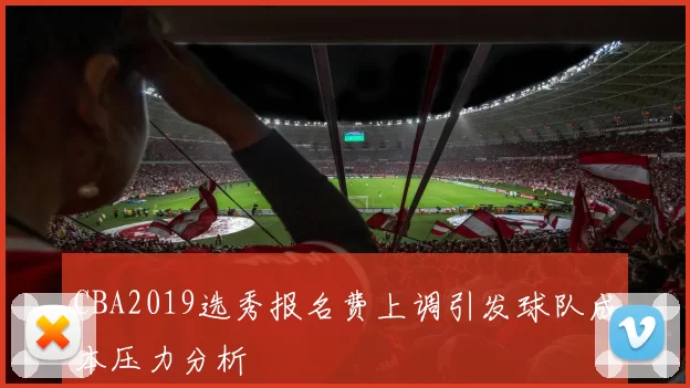 CBA2019选秀报名费上调引发球队成本压力分析