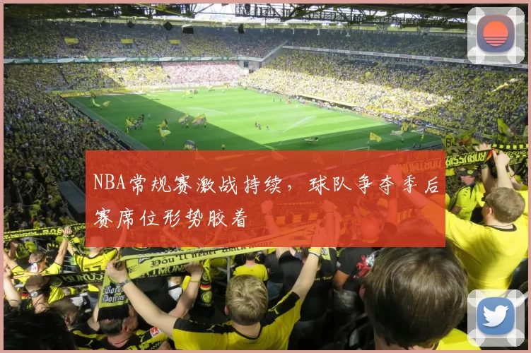 NBA常规赛激战持续，球队争夺季后赛席位形势胶着
