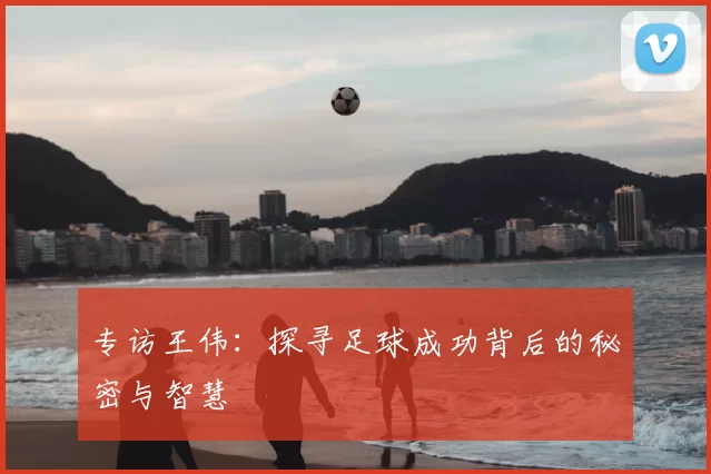 专访王伟:探寻足球成功背后的秘密与智慧