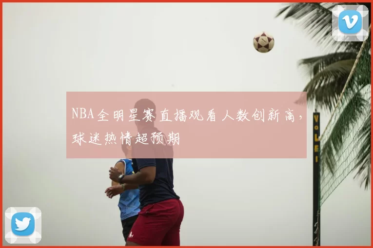 NBA全明星赛直播观看人数创新高，球迷热情超预期