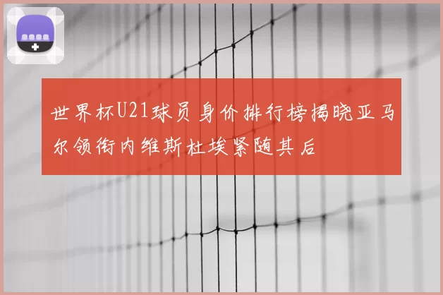 世界杯U21球员身价排行榜揭晓亚马尔领衔内维斯杜埃紧随其后