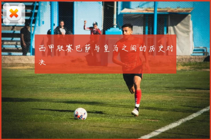 西甲联赛巴萨与皇马之间的历史对决
