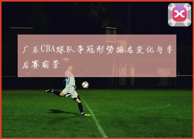 广东CBA球队争冠形势排名变化与季后赛前景