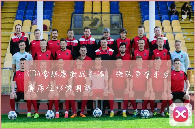 CBA常规赛激战升温，强队争夺季后赛席位形势明朗