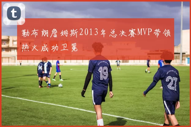 勒布朗詹姆斯2013年总决赛MVP带领热火成功卫冕
