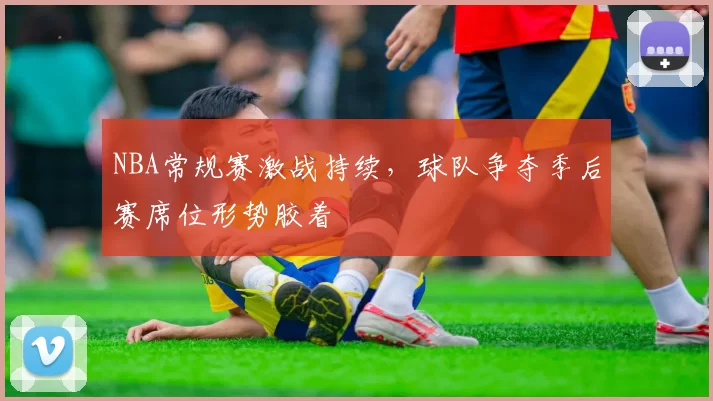 NBA常规赛激战持续,球队争夺季后赛席位形势胶着