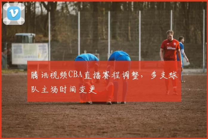 腾讯视频CBA直播赛程调整，多支球队主场时间变更