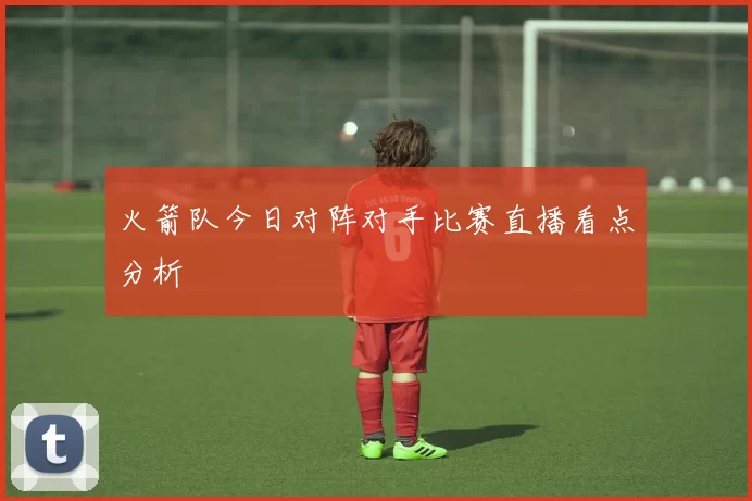 火箭队今日对阵对手比赛直播看点分析