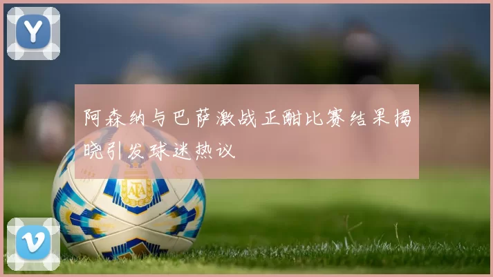 阿森纳与巴萨激战正酣比赛结果揭晓引发球迷热议