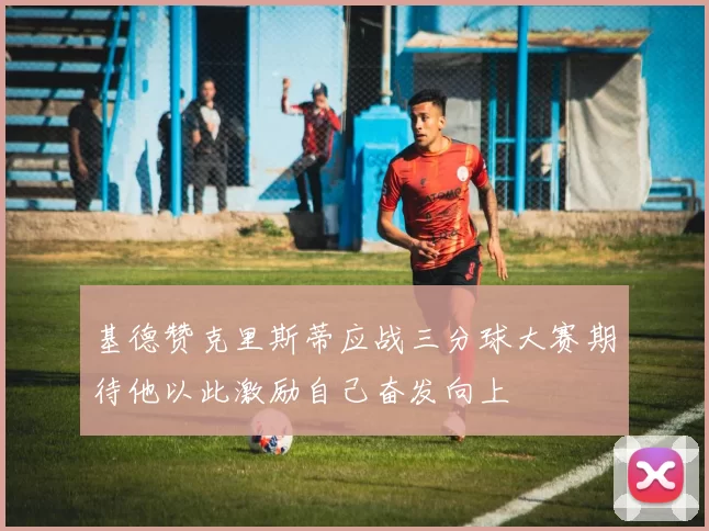 基德赞克里斯蒂应战三分球大赛期待他以此激励自己奋发向上