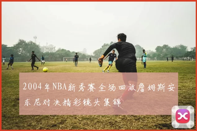 2004年NBA新秀赛全场回放詹姆斯安东尼对决精彩镜头集锦
