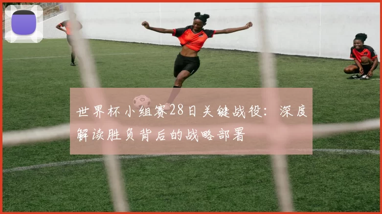 世界杯小组赛28日关键战役：深度解读胜负背后的战略部署