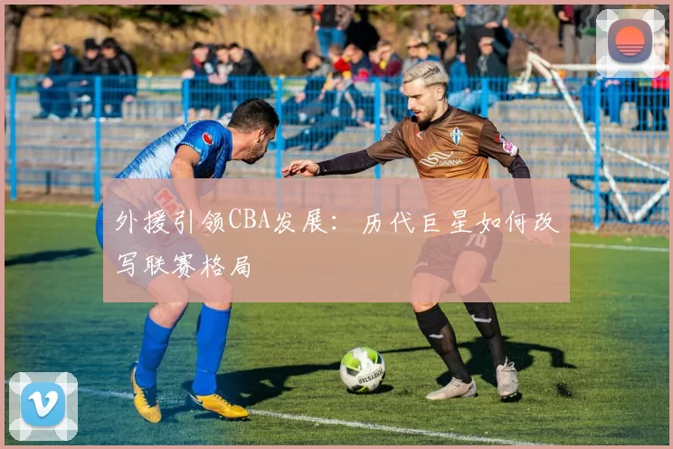外援引领CBA发展：历代巨星如何改写联赛格局
