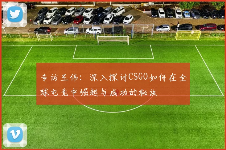 专访王伟：深入探讨CSGO如何在全球电竞中崛起与成功的秘诀