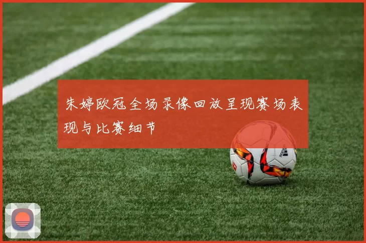 朱婷欧冠全场录像回放呈现赛场表现与比赛细节