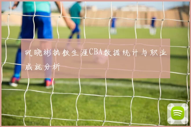 巩晓彬执教生涯CBA数据统计与职业成就分析