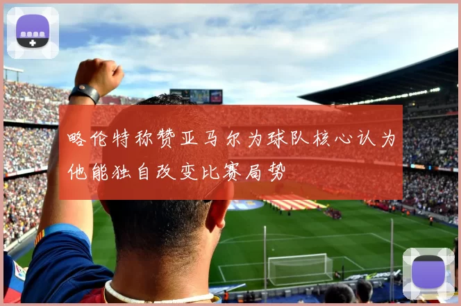 略伦特称赞亚马尔为球队核心认为他能独自改变比赛局势