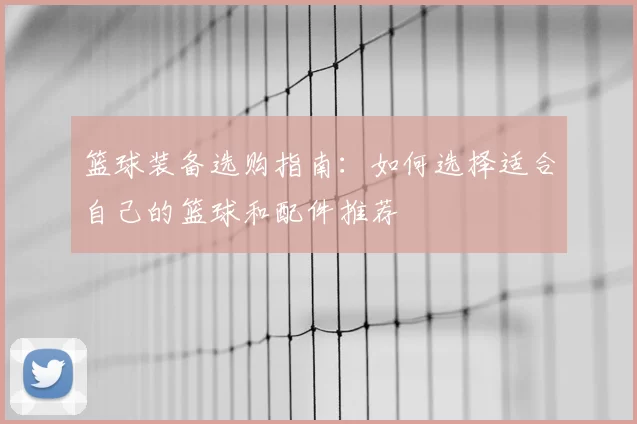篮球装备选购指南:如何选择适合自己的篮球和配件推荐