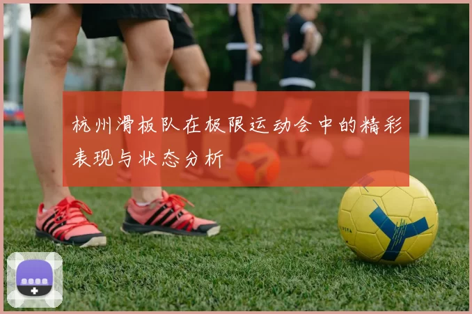 杭州滑板队在极限运动会中的精彩表现与状态分析