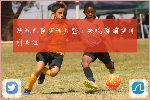 欧冠巴萨宣传片登上央视 赛前宣传引关注