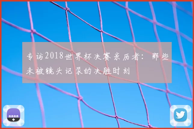 专访2018世界杯决赛亲历者:那些未被镜头记录的决胜时刻