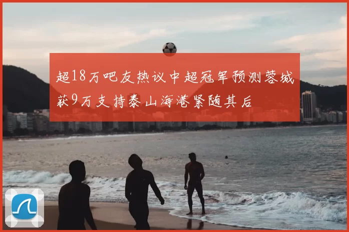 超18万吧友热议中超冠军预测蓉城获9万支持泰山海港紧随其后