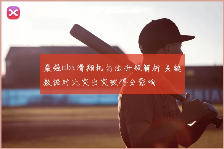 最强nba滑翔机打法升级解析 关键数据对比突出突破得分影响