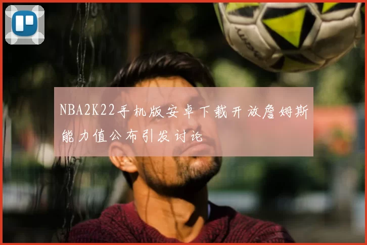 NBA2K22手机版安卓下载开放詹姆斯能力值公布引发讨论