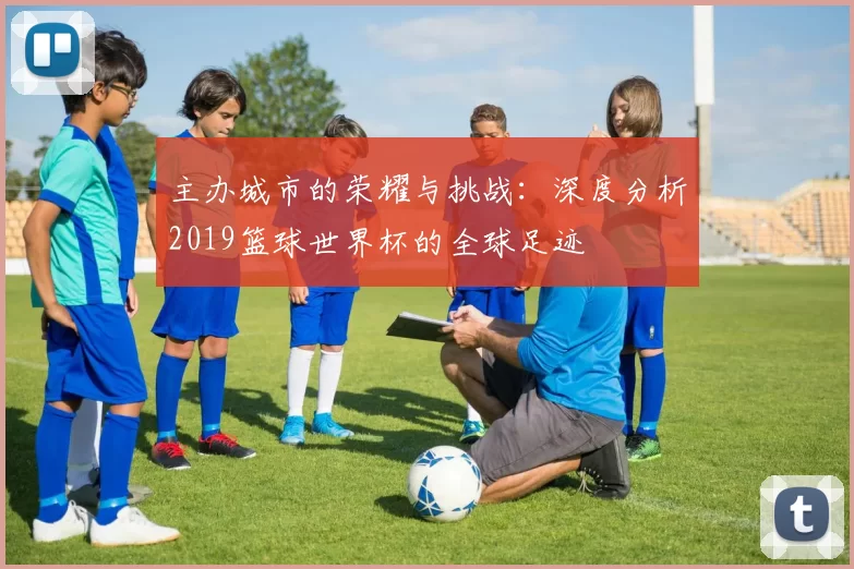 主办城市的荣耀与挑战：深度分析2019篮球世界杯的全球足迹