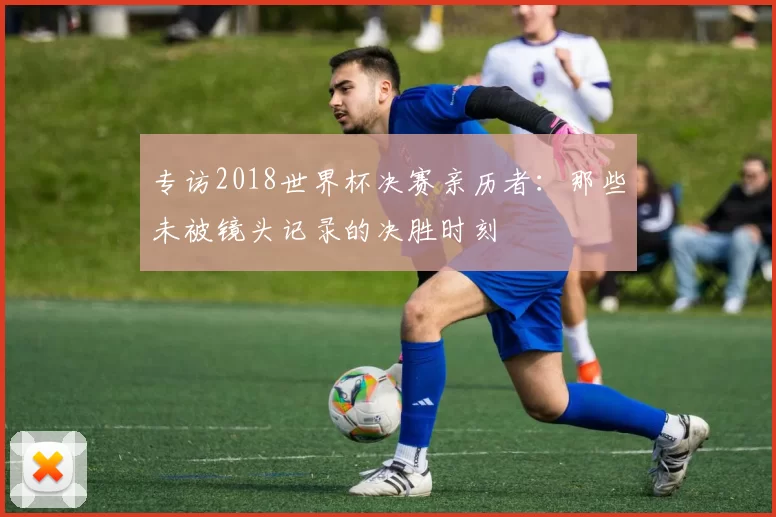 专访2018世界杯决赛亲历者：那些未被镜头记录的决胜时刻