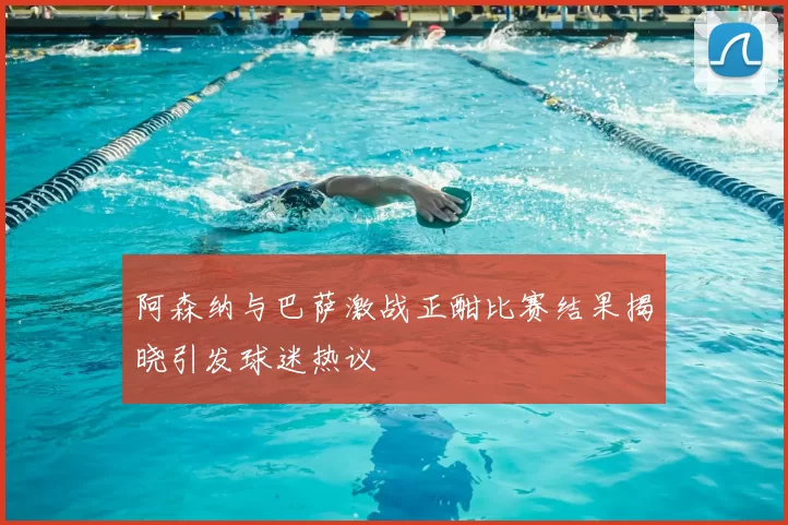阿森纳与巴萨激战正酣比赛结果揭晓引发球迷热议
