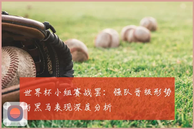 世界杯小组赛战罢：强队晋级形势与黑马表现深度分析