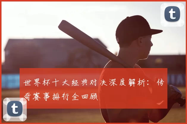 世界杯十大经典对决深度解析:传奇赛事排行全回顾