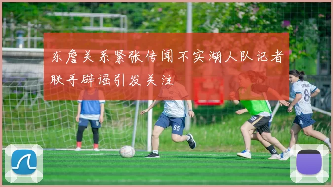东詹关系紧张传闻不实湖人队记者联手辟谣引发关注