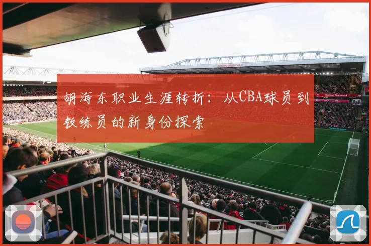 胡海东职业生涯转折:从CBA球员到教练员的新身份探索