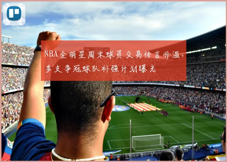 NBA全明星周末球员交易传言升温，多支争冠球队补强计划曝光