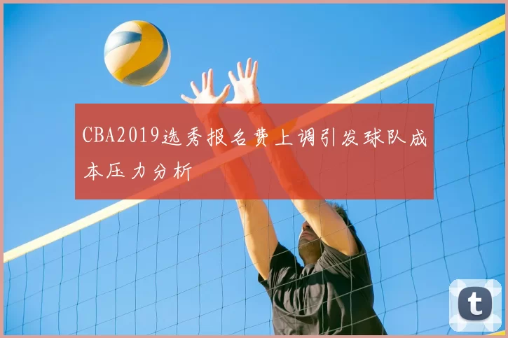 CBA2019选秀报名费上调引发球队成本压力分析