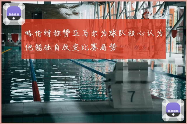 略伦特称赞亚马尔为球队核心认为他能独自改变比赛局势