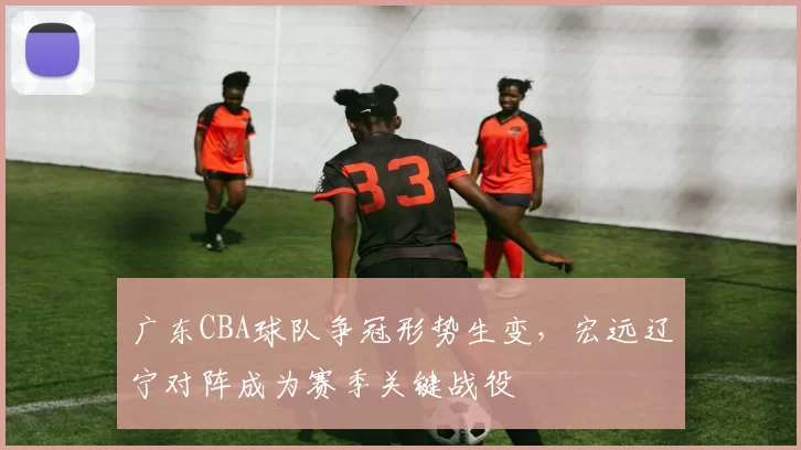 广东CBA球队争冠形势生变,宏远辽宁对阵成为赛季关键战役