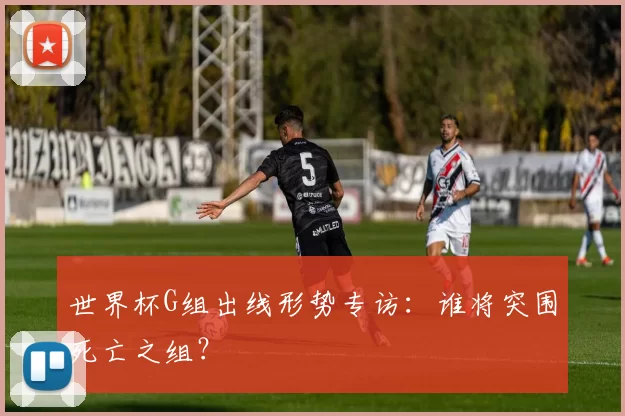 世界杯G组出线形势专访：谁将突围死亡之组？