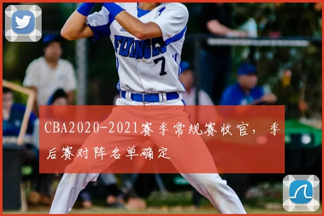 CBA2020-2021赛季常规赛收官，季后赛对阵名单确定