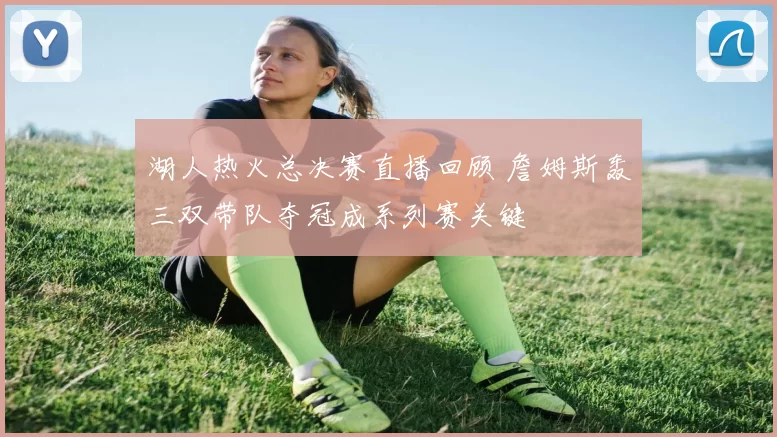 湖人热火总决赛直播回顾 詹姆斯轰三双带队夺冠成系列赛关键